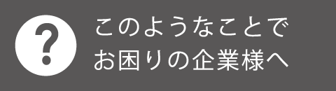 このようなことでお困りの企業様へ